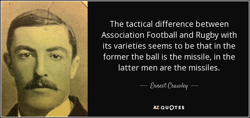 The tactical difference between Association Football and Rugby with its varieties seems to be that in the former the ball is the missile, in the latter men are the missiles. - Ernest Crawley