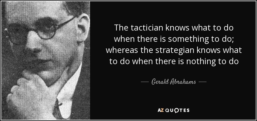 The tactician knows what to do when there is something to do; whereas the strategian knows what to do when there is nothing to do - Gerald Abrahams