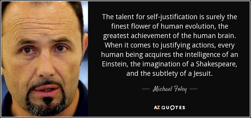 The talent for self-justification is surely the finest flower of human evolution, the greatest achievement of the human brain. When it comes to justifying actions, every human being acquires the intelligence of an Einstein, the imagination of a Shakespeare, and the subtlety of a Jesuit. - Michael Foley