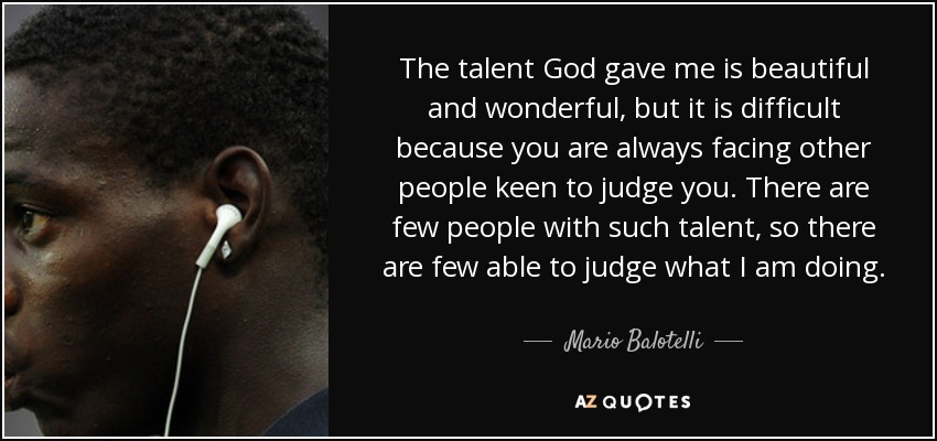 The talent God gave me is beautiful and wonderful, but it is difficult because you are always facing other people keen to judge you. There are few people with such talent, so there are few able to judge what I am doing. - Mario Balotelli