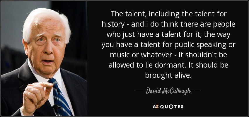 The talent, including the talent for history - and I do think there are people who just have a talent for it, the way you have a talent for public speaking or music or whatever - it shouldn't be allowed to lie dormant. It should be brought alive. - David McCullough