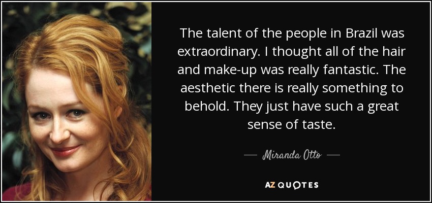 The talent of the people in Brazil was extraordinary. I thought all of the hair and make-up was really fantastic. The aesthetic there is really something to behold. They just have such a great sense of taste. - Miranda Otto
