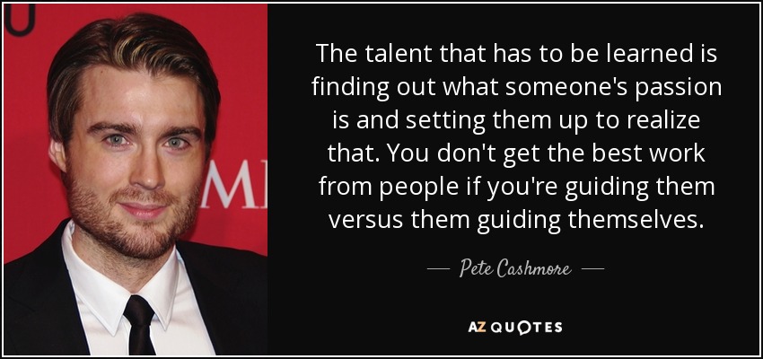 The talent that has to be learned is finding out what someone's passion is and setting them up to realize that. You don't get the best work from people if you're guiding them versus them guiding themselves. - Pete Cashmore