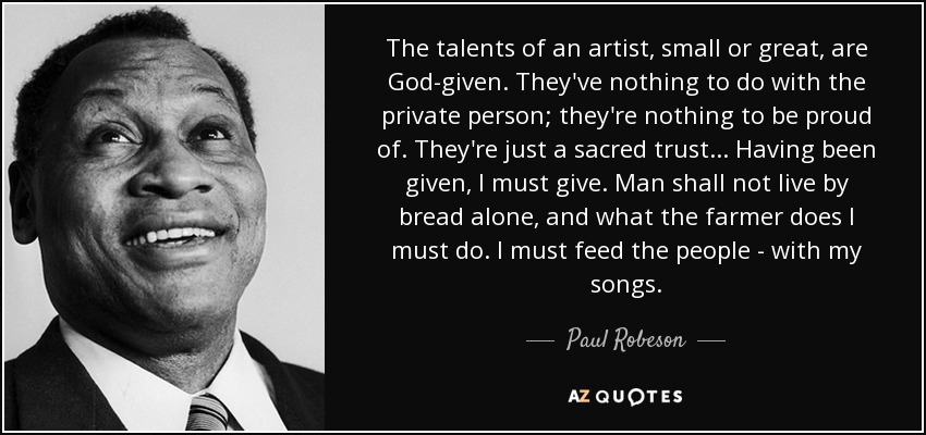The talents of an artist, small or great, are God-given. They've nothing to do with the private person; they're nothing to be proud of. They're just a sacred trust... Having been given, I must give. Man shall not live by bread alone, and what the farmer does I must do. I must feed the people - with my songs. - Paul Robeson