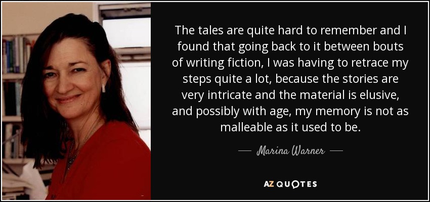 The tales are quite hard to remember and I found that going back to it between bouts of writing fiction, I was having to retrace my steps quite a lot, because the stories are very intricate and the material is elusive, and possibly with age, my memory is not as malleable as it used to be. - Marina Warner