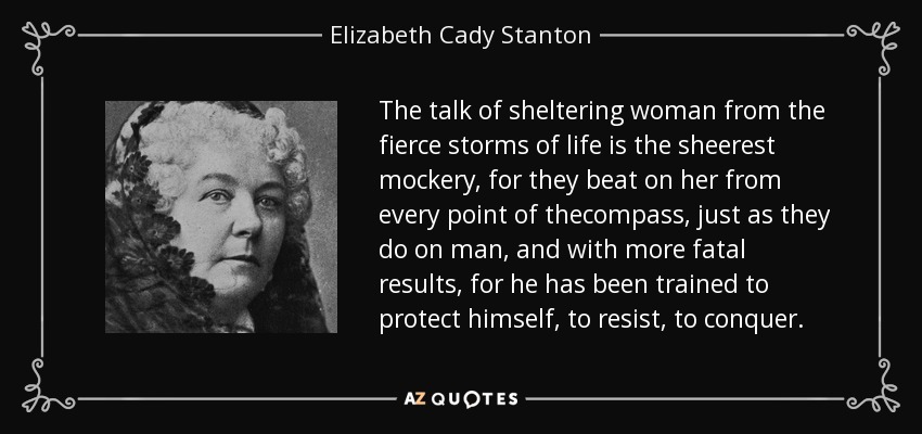 The talk of sheltering woman from the fierce storms of life is the sheerest mockery, for they beat on her from every point of thecompass, just as they do on man, and with more fatal results, for he has been trained to protect himself, to resist, to conquer. - Elizabeth Cady Stanton
