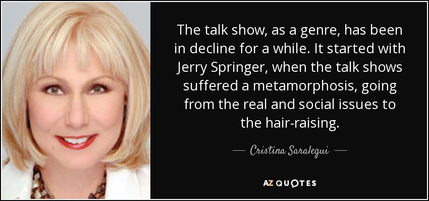 The talk show, as a genre, has been in decline for a while. It started with Jerry Springer, when the talk shows suffered a metamorphosis, going from the real and social issues to the hair-raising. - Cristina Saralegui
