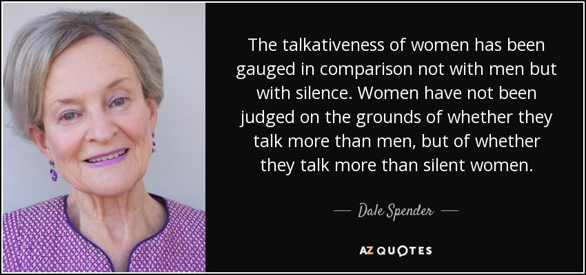 The talkativeness of women has been gauged in comparison not with men but with silence. Women have not been judged on the grounds of whether they talk more than men, but of whether they talk more than silent women. - Dale Spender