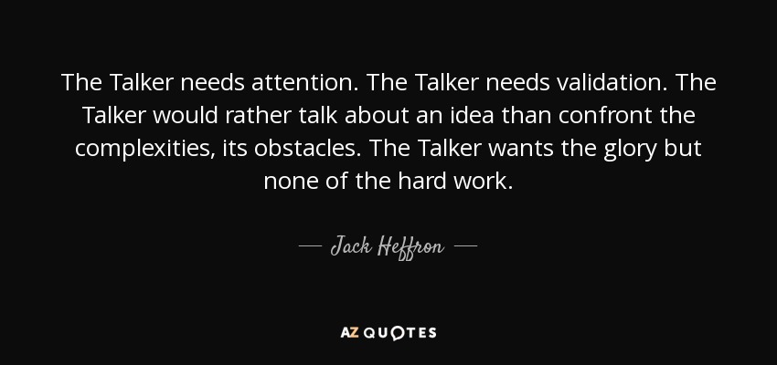 The Talker needs attention. The Talker needs validation. The Talker would rather talk about an idea than confront the complexities, its obstacles. The Talker wants the glory but none of the hard work. - Jack Heffron