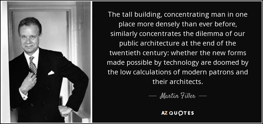 The tall building, concentrating man in one place more densely than ever before, similarly concentrates the dilemma of our public architecture at the end of the twentieth century: whether the new forms made possible by technology are doomed by the low calculations of modern patrons and their architects. - Martin Filler