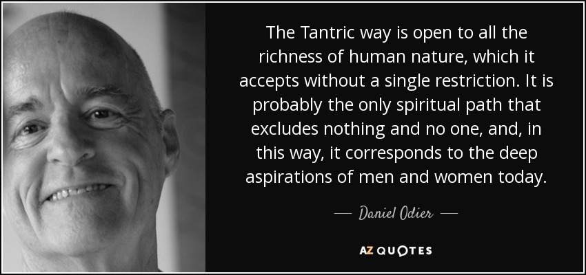 The Tantric way is open to all the richness of human nature, which it accepts without a single restriction. It is probably the only spiritual path that excludes nothing and no one, and, in this way, it corresponds to the deep aspirations of men and women today. - Daniel Odier