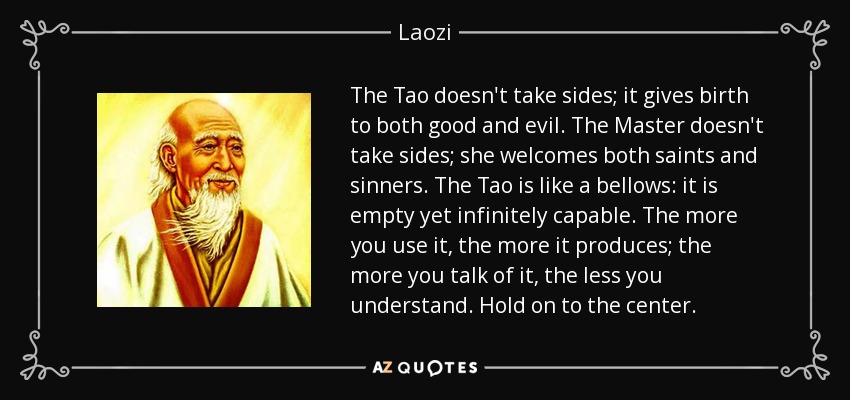 The Tao doesn't take sides; it gives birth to both good and evil. The Master doesn't take sides; she welcomes both saints and sinners. The Tao is like a bellows: it is empty yet infinitely capable. The more you use it, the more it produces; the more you talk of it, the less you understand. Hold on to the center. - Laozi