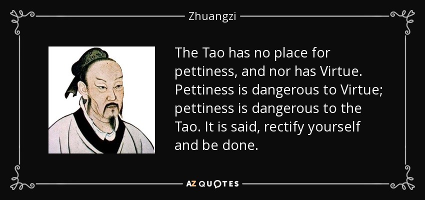 The Tao has no place for pettiness, and nor has Virtue. Pettiness is dangerous to Virtue; pettiness is dangerous to the Tao. It is said, rectify yourself and be done. - Zhuangzi
