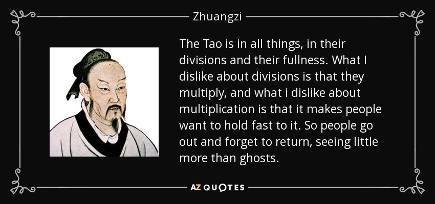 The Tao is in all things, in their divisions and their fullness. What I dislike about divisions is that they multiply, and what i dislike about multiplication is that it makes people want to hold fast to it. So people go out and forget to return, seeing little more than ghosts. - Zhuangzi