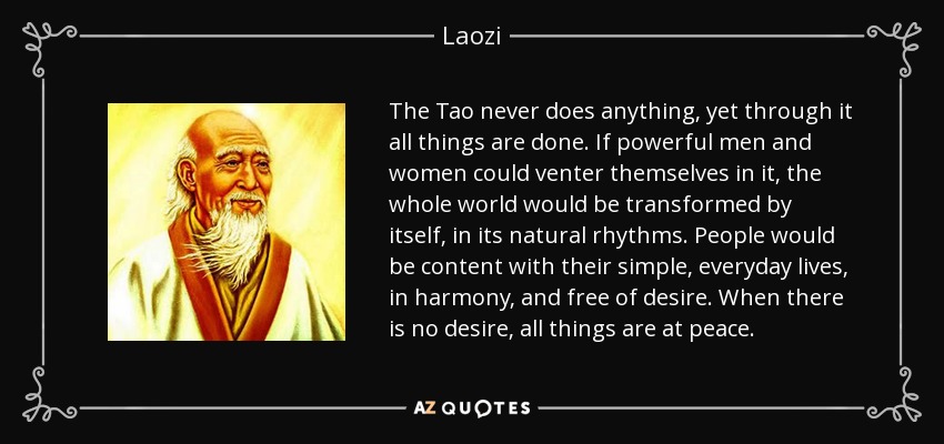 The Tao never does anything, yet through it all things are done. If powerful men and women could venter themselves in it, the whole world would be transformed by itself, in its natural rhythms. People would be content with their simple, everyday lives, in harmony, and free of desire. When there is no desire, all things are at peace. - Laozi