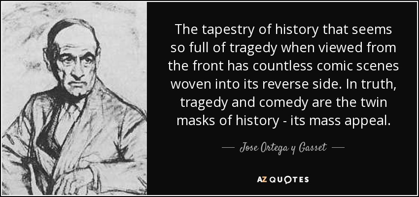 The tapestry of history that seems so full of tragedy when viewed from the front has countless comic scenes woven into its reverse side. In truth, tragedy and comedy are the twin masks of history - its mass appeal. - Jose Ortega y Gasset