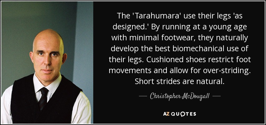 The 'Tarahumara' use their legs 'as designed.' By running at a young age with minimal footwear, they naturally develop the best biomechanical use of their legs. Cushioned shoes restrict foot movements and allow for over-striding. Short strides are natural. - Christopher McDougall
