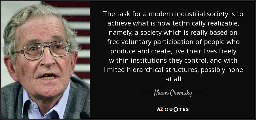 The task for a modern industrial society is to achieve what is now technically realizable, namely, a society which is really based on free voluntary participation of people who produce and create, live their lives freely within institutions they control, and with limited hierarchical structures, possibly none at all - Noam Chomsky