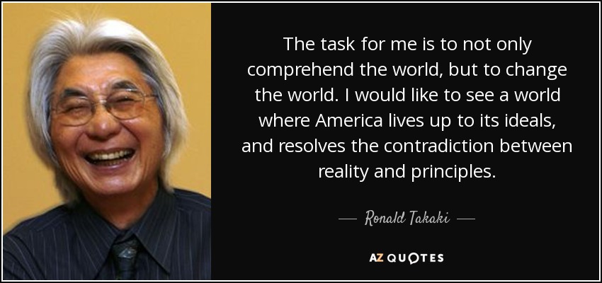 The task for me is to not only comprehend the world, but to change the world. I would like to see a world where America lives up to its ideals, and resolves the contradiction between reality and principles. - Ronald Takaki