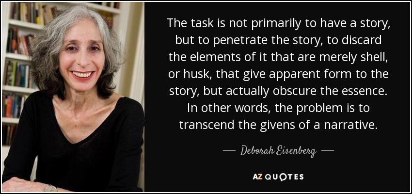 The task is not primarily to have a story, but to penetrate the story, to discard the elements of it that are merely shell, or husk, that give apparent form to the story, but actually obscure the essence. In other words, the problem is to transcend the givens of a narrative. - Deborah Eisenberg