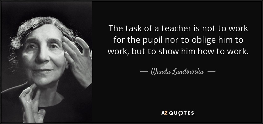 The task of a teacher is not to work for the pupil nor to oblige him to work, but to show him how to work. - Wanda Landowska