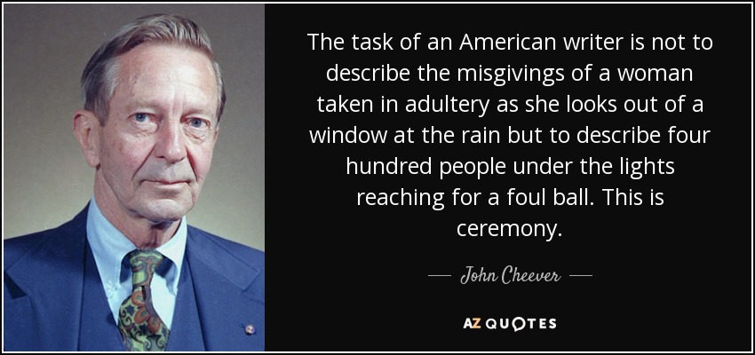 The task of an American writer is not to describe the misgivings of a woman taken in adultery as she looks out of a window at the rain but to describe four hundred people under the lights reaching for a foul ball. This is ceremony. - John Cheever