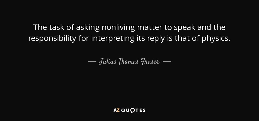 The task of asking nonliving matter to speak and the responsibility for interpreting its reply is that of physics. - Julius Thomas Fraser