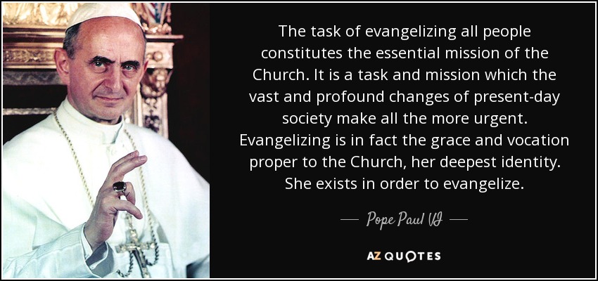 The task of evangelizing all people constitutes the essential mission of the Church. It is a task and mission which the vast and profound changes of present-day society make all the more urgent. Evangelizing is in fact the grace and vocation proper to the Church, her deepest identity. She exists in order to evangelize. - Pope Paul VI