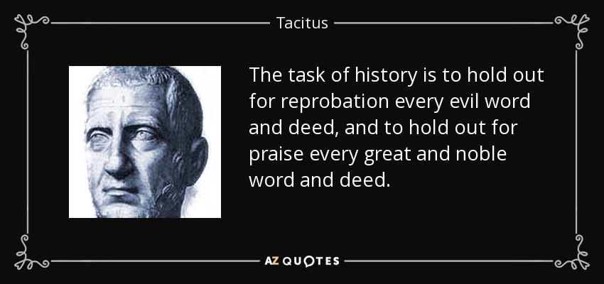 The task of history is to hold out for reprobation every evil word and deed, and to hold out for praise every great and noble word and deed. - Tacitus