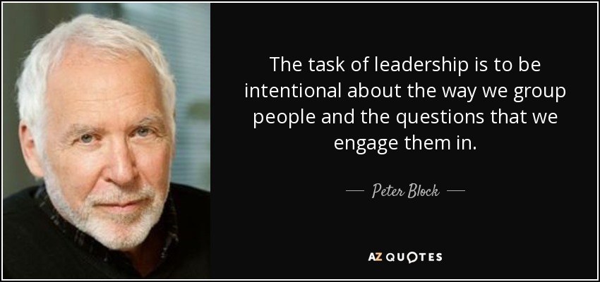 The task of leadership is to be intentional about the way we group people and the questions that we engage them in. - Peter Block