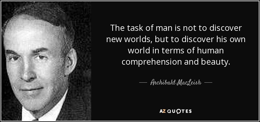 The task of man is not to discover new worlds, but to discover his own world in terms of human comprehension and beauty. - Archibald MacLeish
