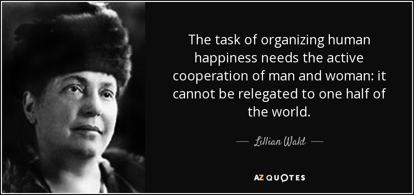 The task of organizing human happiness needs the active cooperation of man and woman: it cannot be relegated to one half of the world. - Lillian Wald