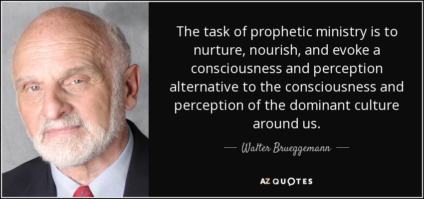 The task of prophetic ministry is to nurture, nourish, and evoke a consciousness and perception alternative to the consciousness and perception of the dominant culture around us. - Walter Brueggemann