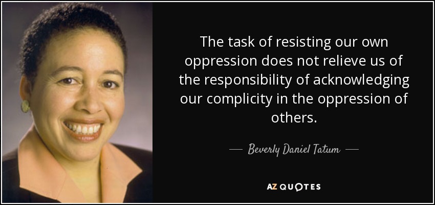 The task of resisting our own oppression does not relieve us of the responsibility of acknowledging our complicity in the oppression of others. - Beverly Daniel Tatum