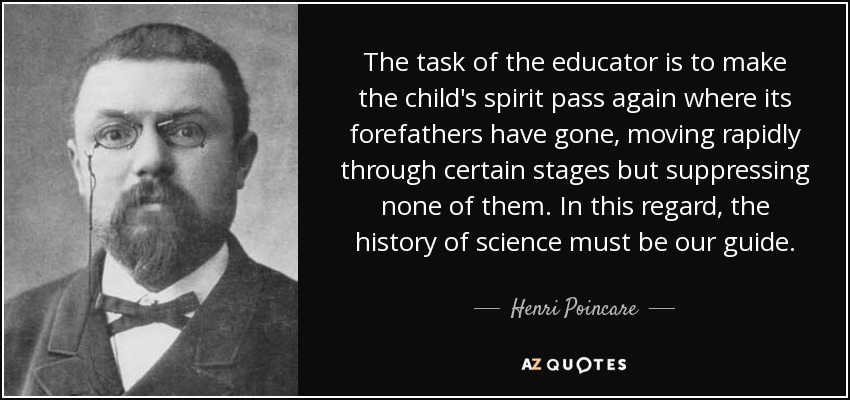 The task of the educator is to make the child's spirit pass again where its forefathers have gone, moving rapidly through certain stages but suppressing none of them. In this regard, the history of science must be our guide. - Henri Poincare