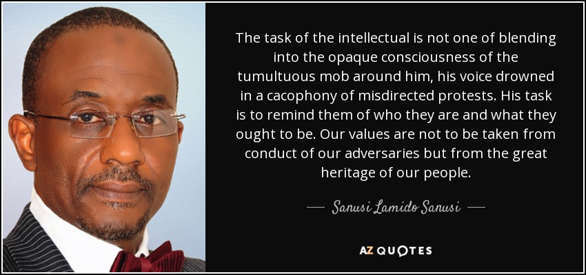 The task of the intellectual is not one of blending into the opaque consciousness of the tumultuous mob around him, his voice drowned in a cacophony of misdirected protests. His task is to remind them of who they are and what they ought to be. Our values are not to be taken from conduct of our adversaries but from the great heritage of our people. - Sanusi Lamido Sanusi