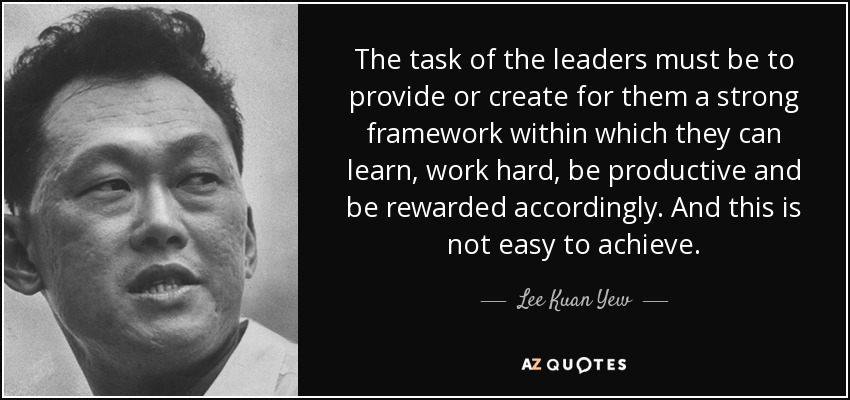The task of the leaders must be to provide or create for them a strong framework within which they can learn, work hard, be productive and be rewarded accordingly. And this is not easy to achieve. - Lee Kuan Yew