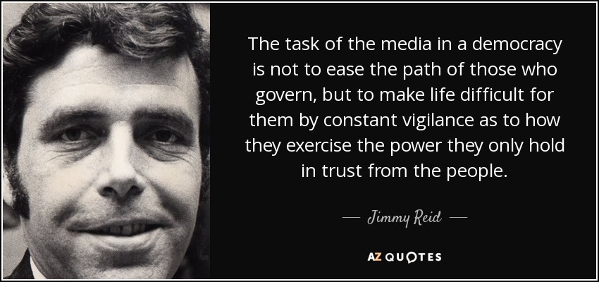 The task of the media in a democracy is not to ease the path of those who govern, but to make life difficult for them by constant vigilance as to how they exercise the power they only hold in trust from the people. - Jimmy Reid