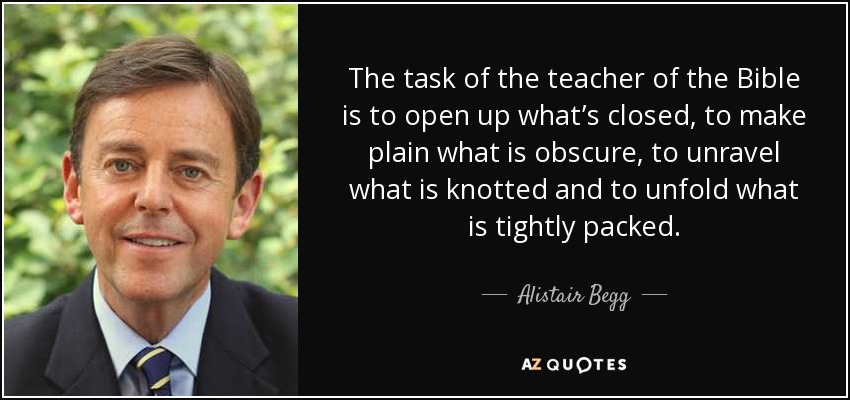 The task of the teacher of the Bible is to open up what’s closed, to make plain what is obscure, to unravel what is knotted and to unfold what is tightly packed. - Alistair Begg