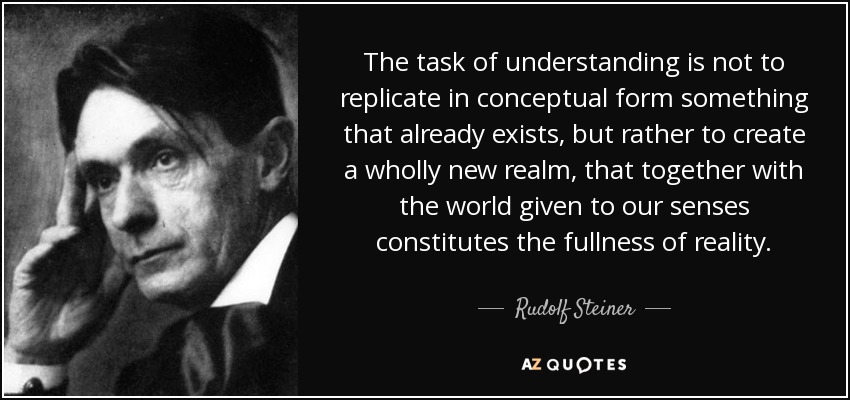 The task of understanding is not to replicate in conceptual form something that already exists, but rather to create a wholly new realm, that together with the world given to our senses constitutes the fullness of reality. - Rudolf Steiner