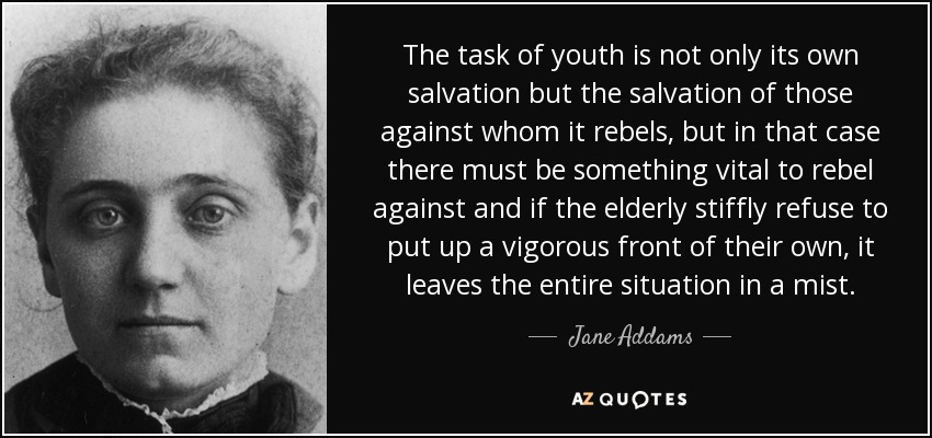 The task of youth is not only its own salvation but the salvation of those against whom it rebels, but in that case there must be something vital to rebel against and if the elderly stiffly refuse to put up a vigorous front of their own, it leaves the entire situation in a mist. - Jane Addams