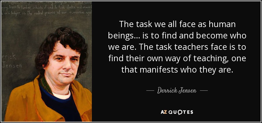 The task we all face as human beings ... is to find and become who we are. The task teachers face is to find their own way of teaching, one that manifests who they are. - Derrick Jensen