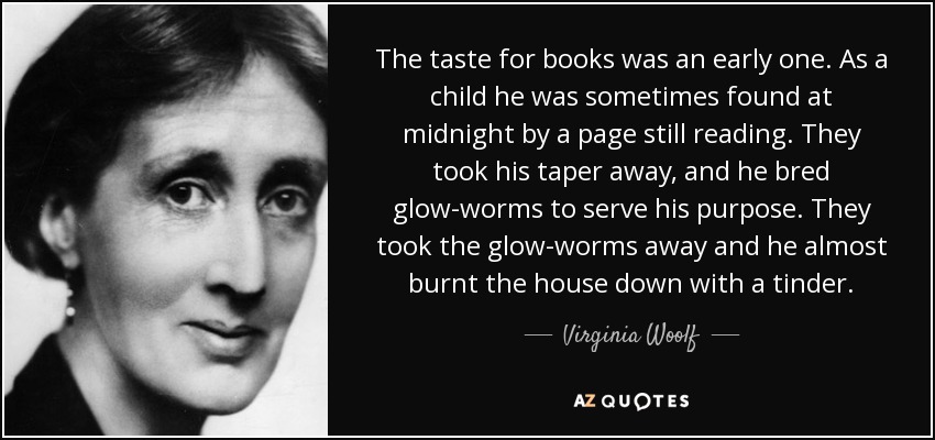 The taste for books was an early one. As a child he was sometimes found at midnight by a page still reading. They took his taper away, and he bred glow-worms to serve his purpose. They took the glow-worms away and he almost burnt the house down with a tinder. - Virginia Woolf