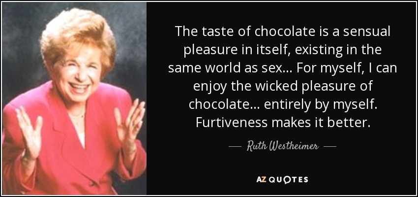 The taste of chocolate is a sensual pleasure in itself, existing in the same world as sex... For myself, I can enjoy the wicked pleasure of chocolate... entirely by myself. Furtiveness makes it better. - Ruth Westheimer