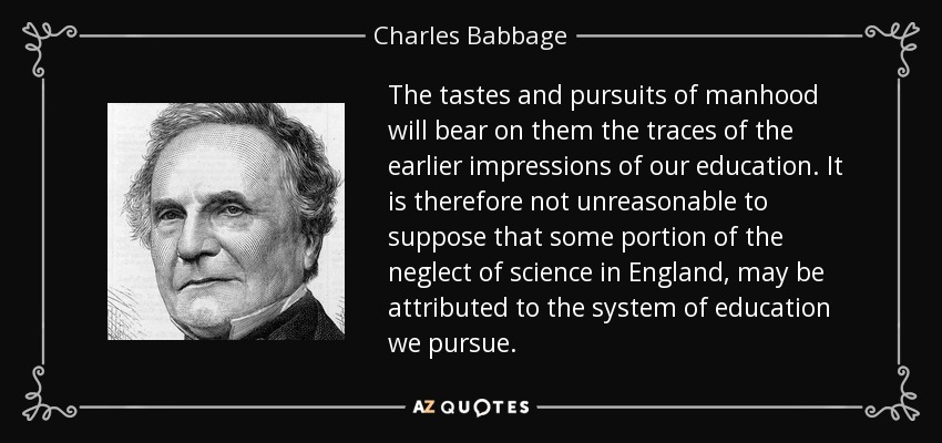 The tastes and pursuits of manhood will bear on them the traces of the earlier impressions of our education. It is therefore not unreasonable to suppose that some portion of the neglect of science in England, may be attributed to the system of education we pursue. - Charles Babbage