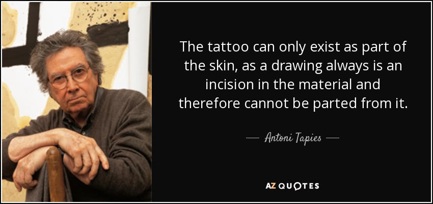 The tattoo can only exist as part of the skin, as a drawing always is an incision in the material and therefore cannot be parted from it. - Antoni Tapies