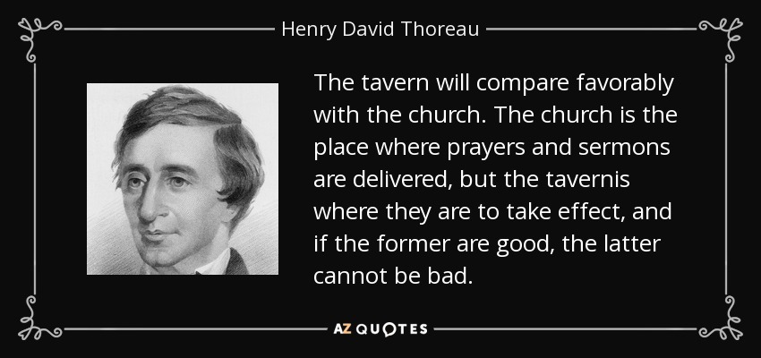 The tavern will compare favorably with the church. The church is the place where prayers and sermons are delivered, but the tavernis where they are to take effect, and if the former are good, the latter cannot be bad. - Henry David Thoreau