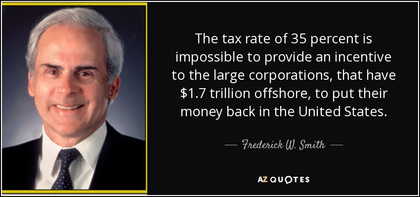 The tax rate of 35 percent is impossible to provide an incentive to the large corporations, that have $1.7 trillion offshore, to put their money back in the United States. - Frederick W. Smith