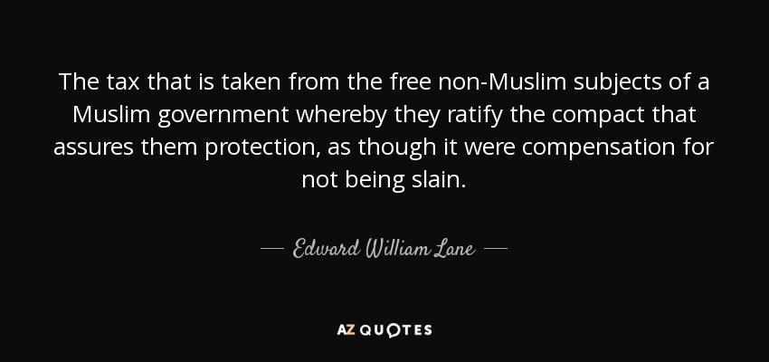 The tax that is taken from the free non-Muslim subjects of a Muslim government whereby they ratify the compact that assures them protection, as though it were compensation for not being slain. - Edward William Lane