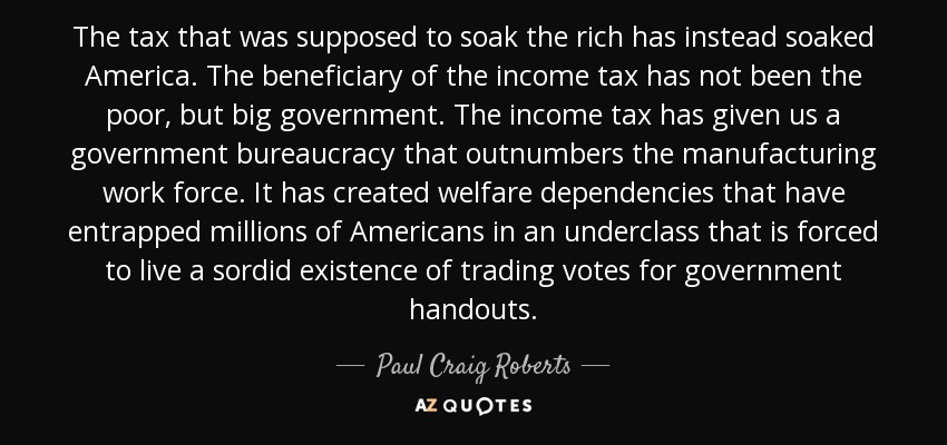 The tax that was supposed to soak the rich has instead soaked America. The beneficiary of the income tax has not been the poor, but big government. The income tax has given us a government bureaucracy that outnumbers the manufacturing work force. It has created welfare dependencies that have entrapped millions of Americans in an underclass that is forced to live a sordid existence of trading votes for government handouts. - Paul Craig Roberts